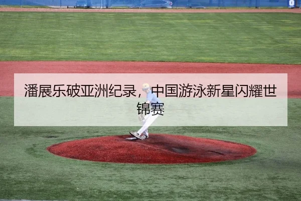 潘展乐破亚洲纪录，中国游泳新星闪耀世锦赛